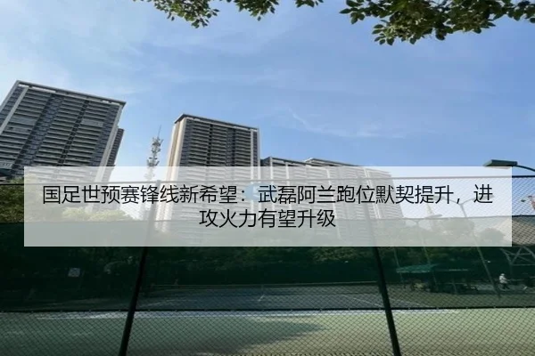 国足世预赛锋线新希望：武磊阿兰跑位默契提升，进攻火力有望升级