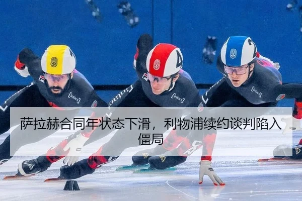 萨拉赫合同年状态下滑，利物浦续约谈判陷入僵局