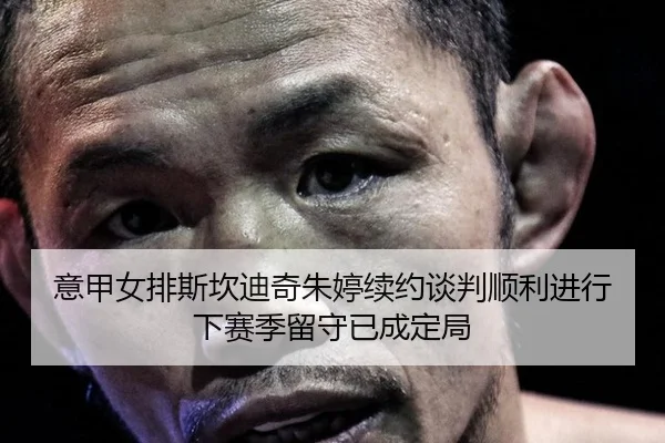 意甲女排斯坎迪奇朱婷续约谈判顺利进行下赛季留守已成定局